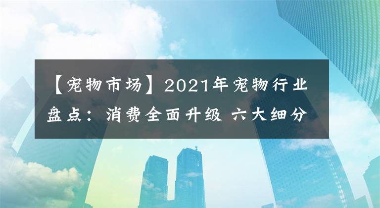 【宠物市场】2021年宠物行业盘点：消费全面升级 六大细分发展趋势彰显未来方向