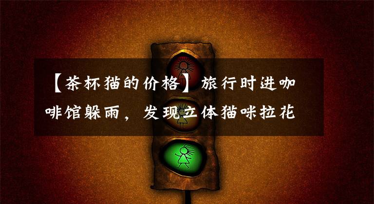 【茶杯猫的价格】旅行时进咖啡馆躲雨，发现立体猫咪拉花太萌，真不忍心喝掉