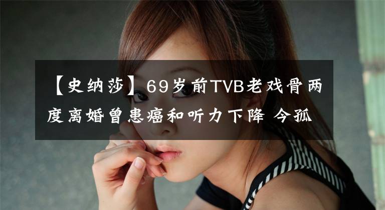 【史纳莎】69岁前TVB老戏骨两度离婚曾患癌和听力下降 今孤身一人与爱犬相伴