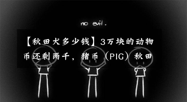 【秋田犬多少钱】3万块的动物币还剩两千，猪币（PIG）秋田（AKITA）等还有救么？