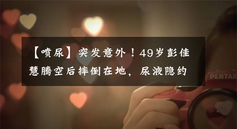 【喷尿】突发意外!49岁彭佳慧腾空后摔倒在地,尿液隐约喷出,悲喜交加