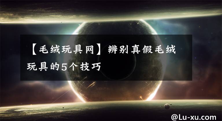 【毛绒玩具网】辨别真假毛绒玩具的5个技巧