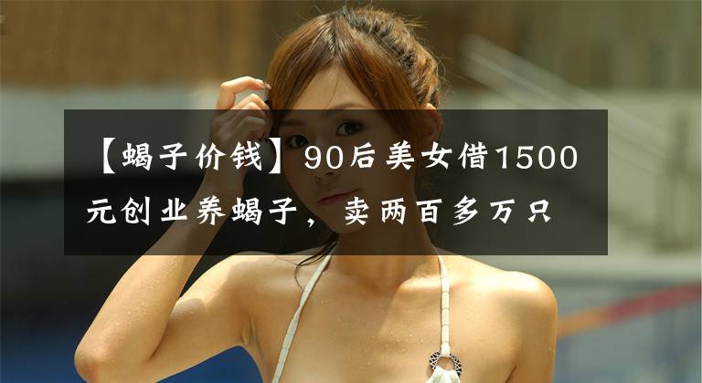【蝎子价钱】90后美女借1500元创业养蝎子,卖两百多万只蝎子替父还清百万债务