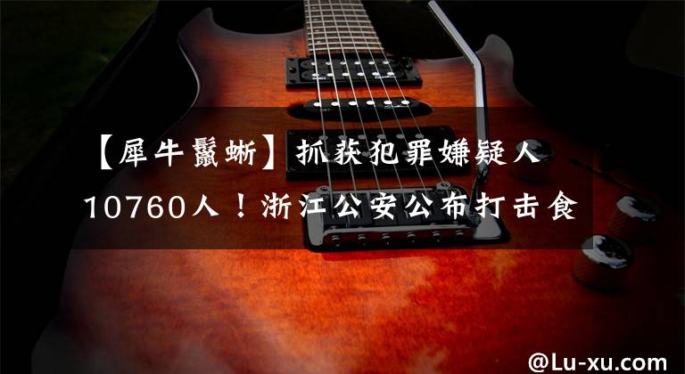 【犀牛鬣蜥】抓获犯罪嫌疑人10760人！浙江公安公布打击食药环知犯罪成绩单