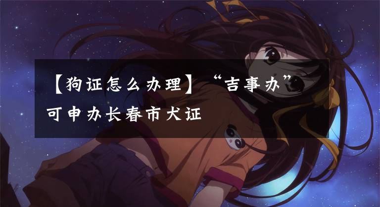【狗证怎么办理】“吉事办”可申办长春市犬证