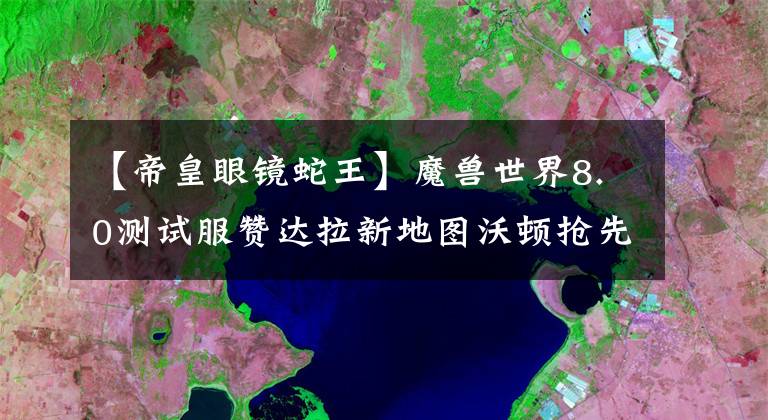 【帝皇眼镜蛇王】魔兽世界8.0测试服赞达拉新地图沃顿抢先看:新版的塔纳利斯!