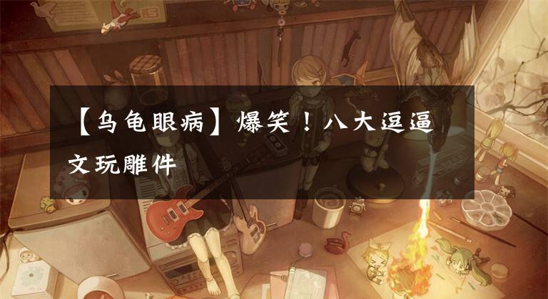 【乌龟眼病】爆笑!八大逗逼文玩雕件