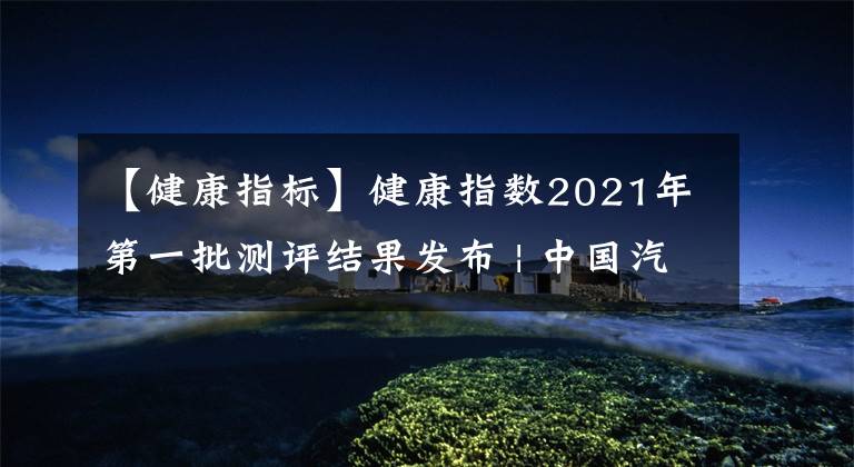 【健康指标】健康指数2021年第一批测评结果发布 | 中国汽车报