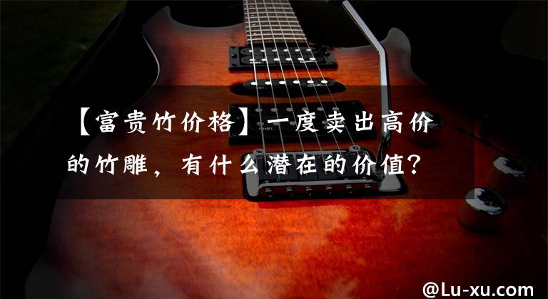 【富贵竹价格】一度卖出高价的竹雕，有什么潜在的价值？