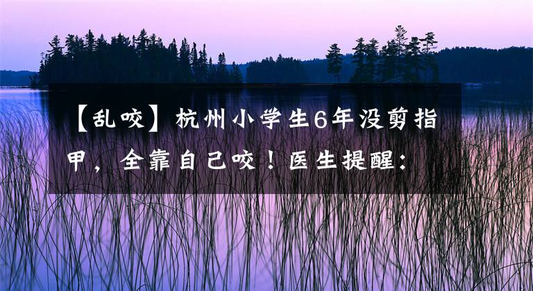 【乱咬】杭州小学生6年没剪指甲，全靠自己咬！医生提醒：可能是因为焦虑