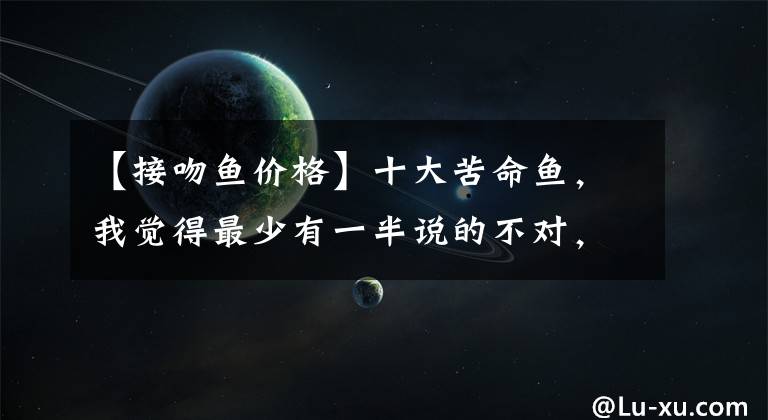 【接吻鱼价格】十大苦命鱼,我觉得最少有一半说的不对,不信你看
