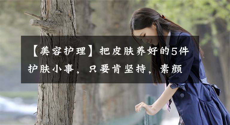 【美容护理】把皮肤养好的5件护肤小事,只要肯坚持,素颜一样可以很美