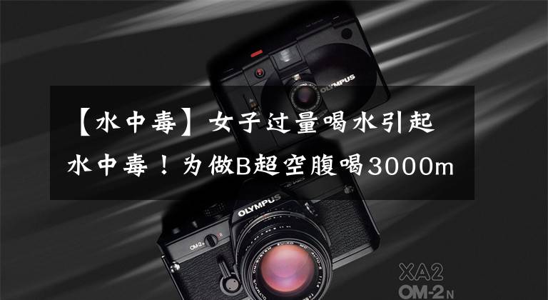 【水中毒】女子过量喝水引起水中毒！为做B超空腹喝3000ml水