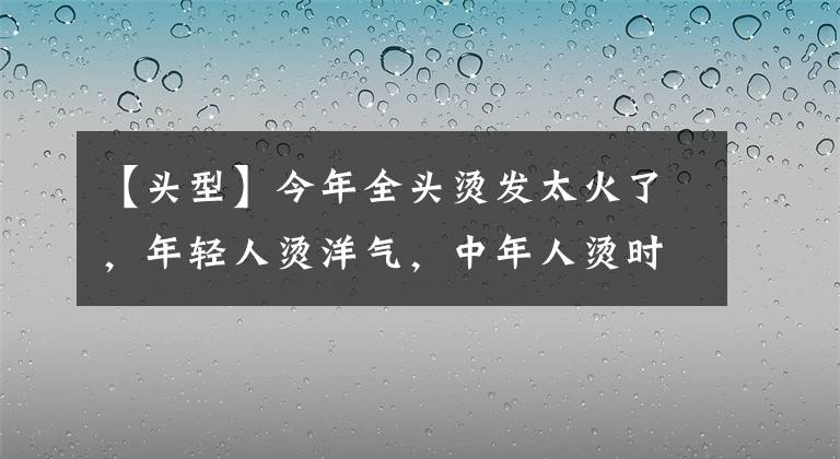 【头型】今年全头烫发太火了，年轻人烫洋气，中年人烫时髦，老年人烫减龄