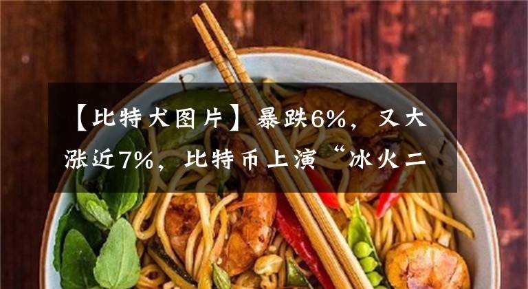 【比特犬图片】暴跌6%,又大涨近7%,比特币上演“冰火二重天”!近48小时,24万人被“血洗”,112亿资金灰飞烟灭