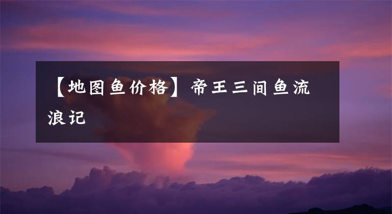 【地图鱼价格】帝王三间鱼流浪记