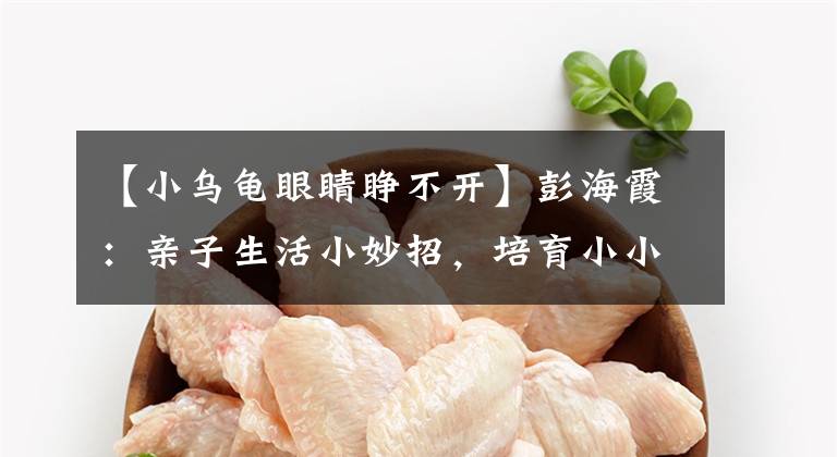 【小乌龟眼睛睁不开】彭海霞：亲子生活小妙招，培育小小科学家 | 行知纵横