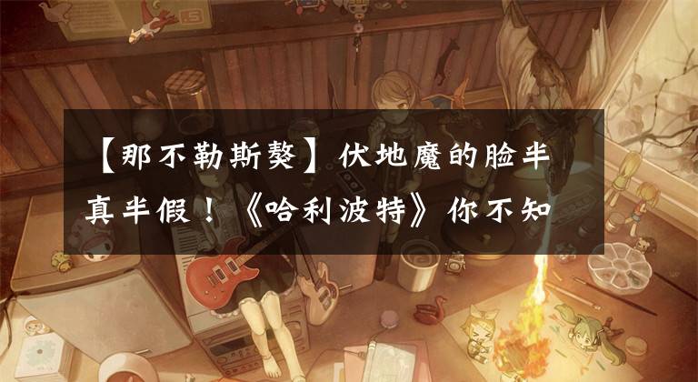 【那不勒斯獒】伏地魔的脸半真半假！《哈利波特》你不知道的那些事