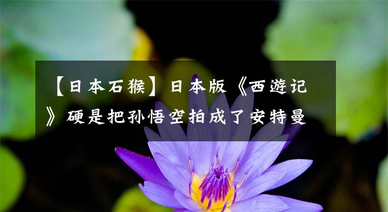 【日本石猴】日本版《西游记》硬是把孙悟空拍成了安特曼,表示辣眼睛!