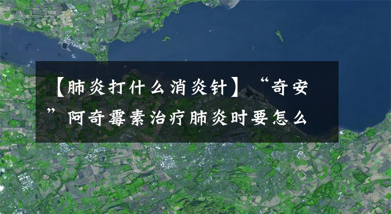 【肺炎打什么消炎针】“奇安”阿奇霉素治疗肺炎时要怎么用才正确?