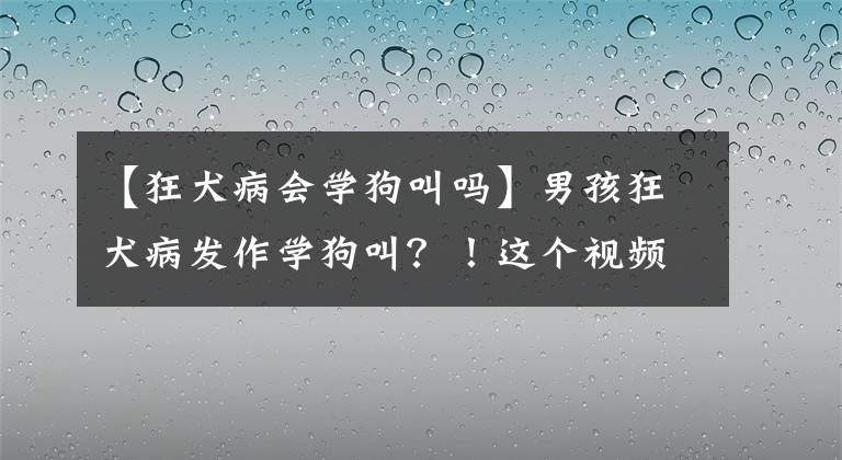 【狂犬病会学狗叫吗】男孩狂犬病发作学狗叫?!这个视频在朋友圈疯传,真相来了……