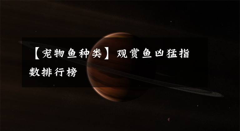 【宠物鱼种类】观赏鱼凶猛指数排行榜
