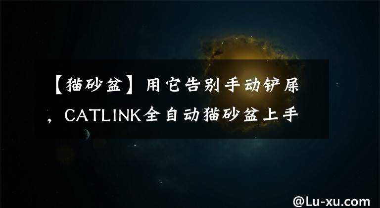 【猫砂盆】用它告别手动铲屎,CATLINK全自动猫砂盆上手