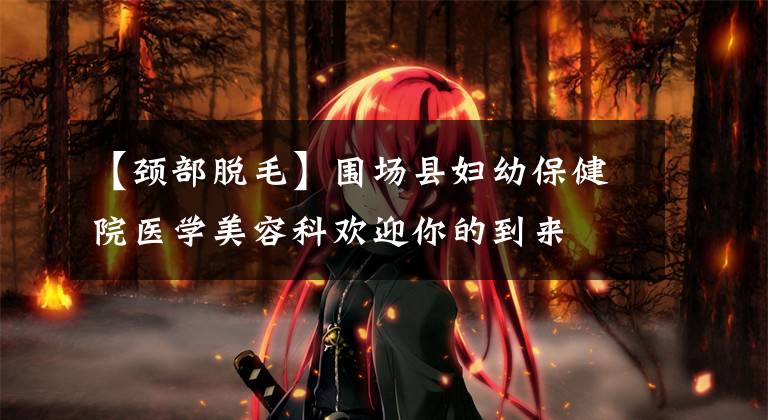【颈部脱毛】围场县妇幼保健院医学美容科欢迎你的到来