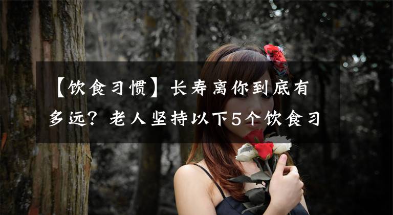 【饮食习惯】长寿离你到底有多远？老人坚持以下5个饮食习惯，吃出健康和长寿