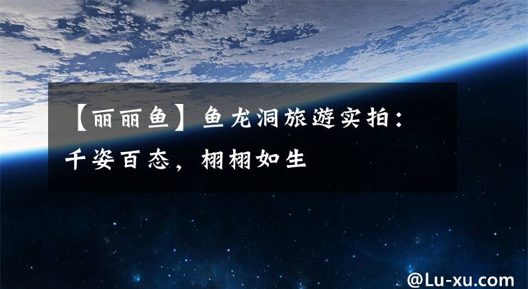 【丽丽鱼】鱼龙洞旅游实拍:千姿百态,栩栩如生