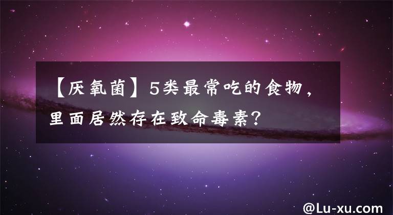 【厌氧菌】5类最常吃的食物，里面居然存在致命毒素？