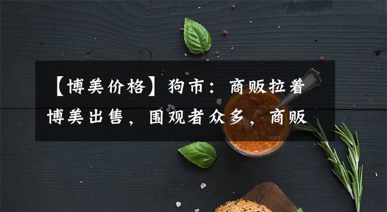 【博美价格】狗市：商贩拉着博美出售，围观者众多，商贩报价900元！