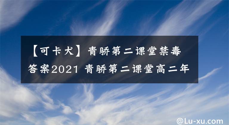 【可卡犬】青骄第二课堂禁毒答案2021 青骄第二课堂高二年级期末答案
