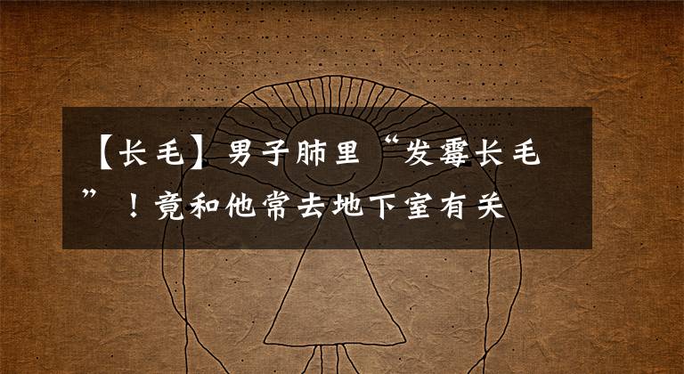 【长毛】男子肺里“发霉长毛”!竟和他常去地下室有关