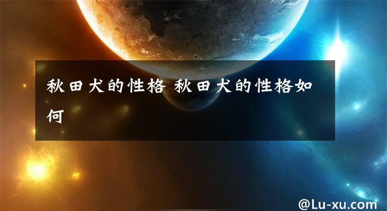 秋田犬的性格 秋田犬的性格如何