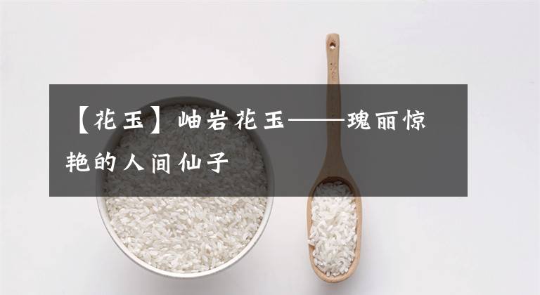 【花玉】岫岩花玉——瑰丽惊艳的人间仙子
