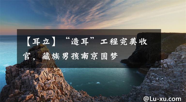 【耳立】“造耳”工程完美收官，藏族男孩南京圆梦