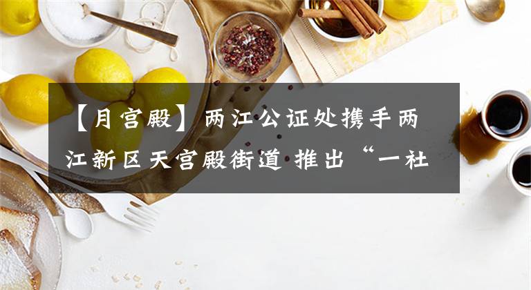 【月宫殿】两江公证处携手两江新区天宫殿街道 推出“一社区一公证员”服务