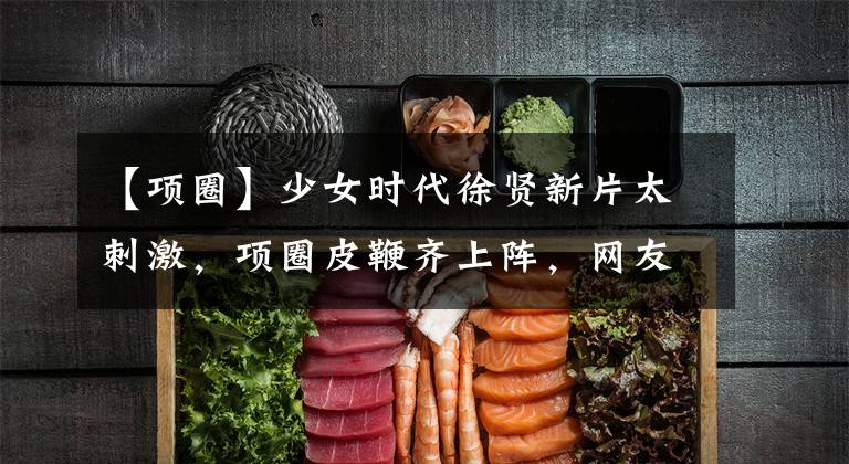 【项圈】少女时代徐贤新片太刺激，项圈皮鞭齐上阵，网友：这么放得开吗