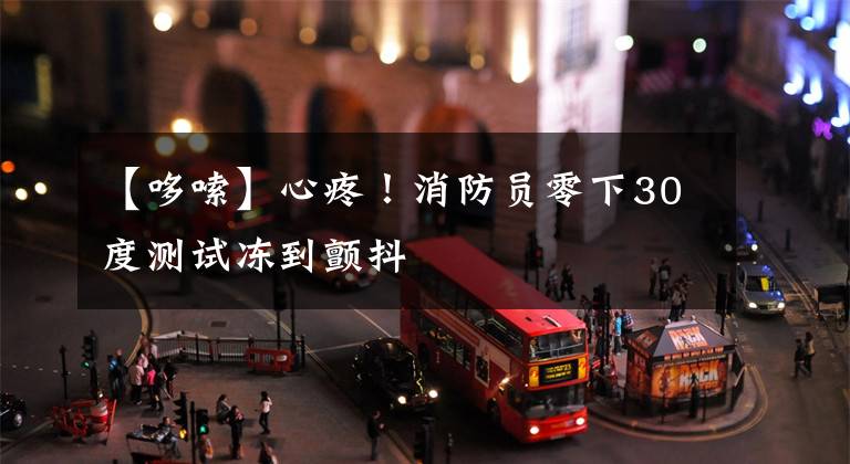 【哆嗦】心疼!消防员零下30度测试冻到颤抖