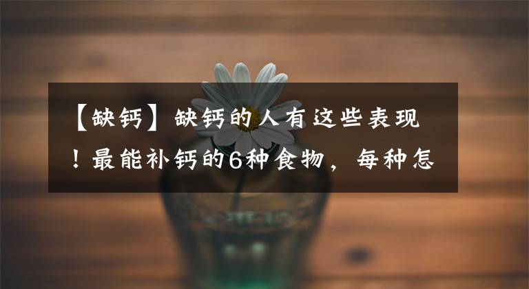 【缺钙】缺钙的人有这些表现！最能补钙的6种食物，每种怎么吃？详细告诉你