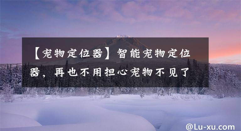 【宠物定位器】智能宠物定位器,再也不用担心宠物不见了