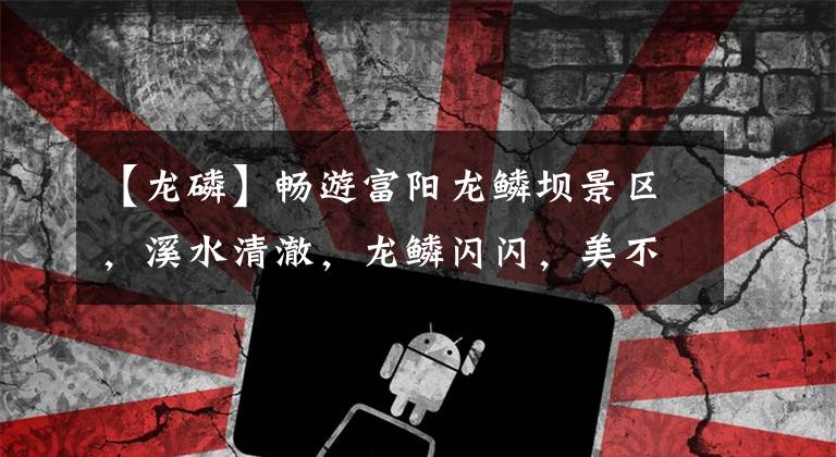 【龙磷】畅游富阳龙鳞坝景区，溪水清澈，龙鳞闪闪，美不胜收