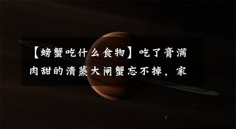 【螃蟹吃什么食物】吃了膏满肉甜的清蒸大闸蟹忘不掉，家人香的受不了