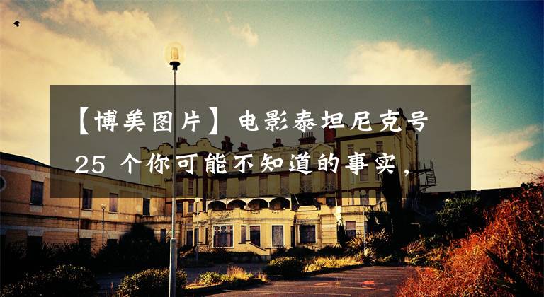 【博美图片】电影泰坦尼克号 25 个你可能不知道的事实,让你从不同的角度了解它