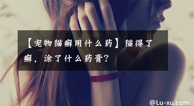 【宠物猫癣用什么药】猫得了癣,涂了什么药膏?