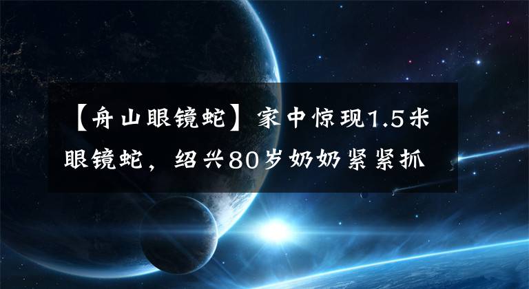 【舟山眼镜蛇】家中惊现1.5米眼镜蛇，绍兴80岁奶奶紧紧抓住蛇尾，大蛇无奈被擒