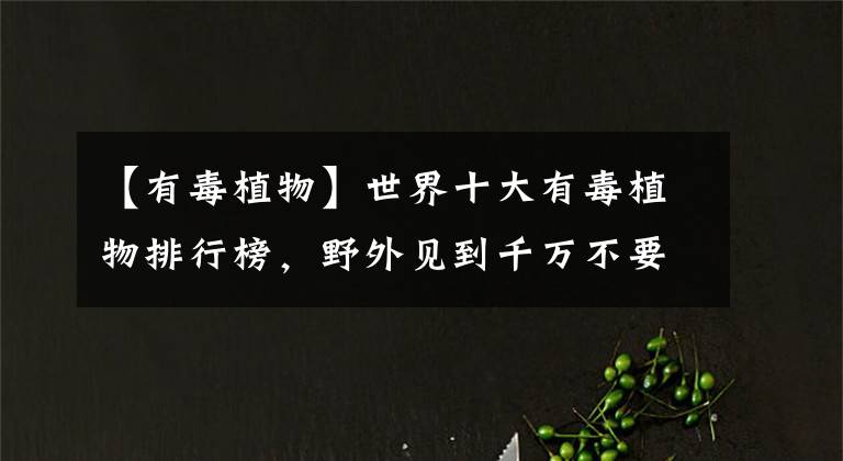 【有毒植物】世界十大有毒植物排行榜，野外见到千万不要碰