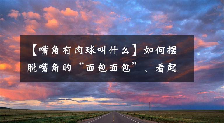 【嘴角有肉球叫什么】如何摆脱嘴角的“面包面包”,看起来更年轻?