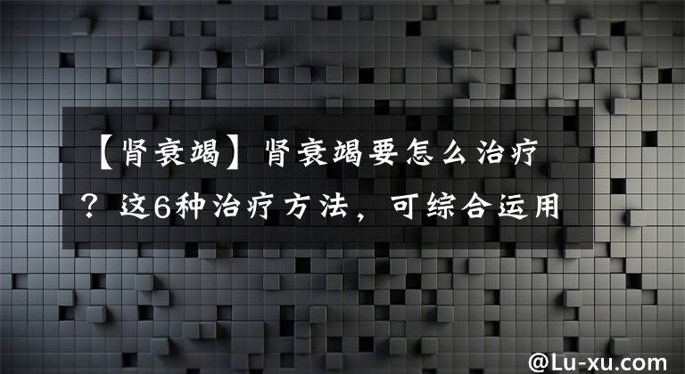 【肾衰竭】肾衰竭要怎么治疗?这6种治疗方法,可综合运用